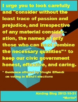 I urge you to look carefully and "consider without the least trace of passion and prejudice, and irrespective of any material consideration, the names of only those who can best combine the necessary qualities"* to keep our civic government honest, effective, and caring. (*Guidance offered by Shothi Effendi on voting in Baha'i elections) #Vote #QualitiesWeNeed #AbidingBlog2017Merits